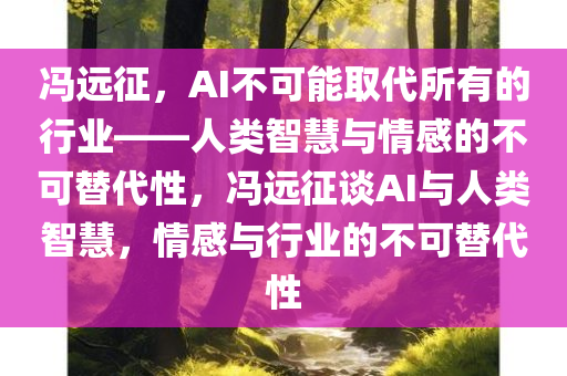 冯远征，AI不可能取代所有的行业——人类智慧与情感的不可替代性，冯远征谈AI与人类智慧，情感与行业的不可替代性