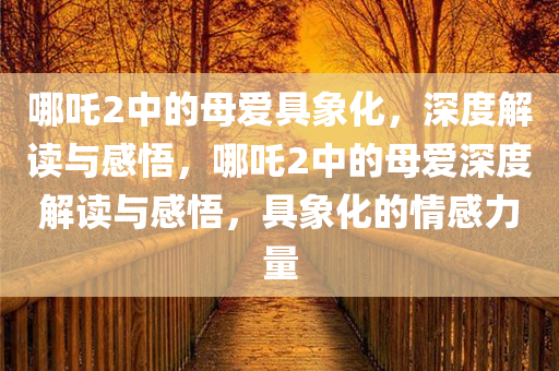 哪吒2中的母爱具象化，深度解读与感悟，哪吒2中的母爱深度解读与感悟，具象化的情感力量