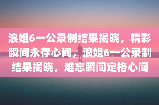 浪姐6一公录制结果揭晓，精彩瞬间永存心间，浪姐6一公录制结果揭晓，难忘瞬间定格心间