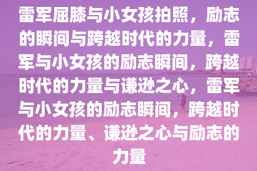 雷军屈膝与小女孩拍照，励志的瞬间与跨越时代的力量，雷军与小女孩的励志瞬间，跨越时代的力量与谦逊之心，雷军与小女孩的励志瞬间，跨越时代的力量、谦逊之心与励志的力量