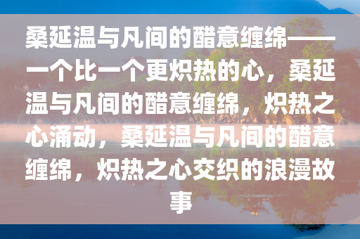 桑延温与凡间的醋意缠绵——一个比一个更炽热的心，桑延温与凡间的醋意缠绵，炽热之心涌动，桑延温与凡间的醋意缠绵，炽热之心交织的浪漫故事