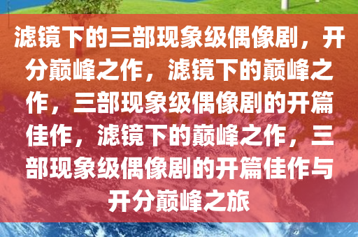 滤镜下的三部现象级偶像剧，开分巅峰之作，滤镜下的巅峰之作，三部现象级偶像剧的开篇佳作，滤镜下的巅峰之作，三部现象级偶像剧的开篇佳作与开分巅峰之旅