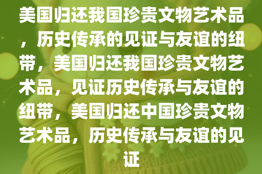 美国归还我国珍贵文物艺术品，历史传承的见证与友谊的纽带，美国归还我国珍贵文物艺术品，见证历史传承与友谊的纽带，美国归还中国珍贵文物艺术品，历史传承与友谊的见证