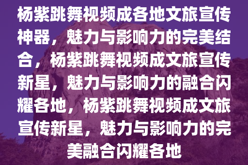 杨紫跳舞视频成各地文旅宣传神器，魅力与影响力的完美结合，杨紫跳舞视频成文旅宣传新星，魅力与影响力的融合闪耀各地，杨紫跳舞视频成文旅宣传新星，魅力与影响力的完美融合闪耀各地