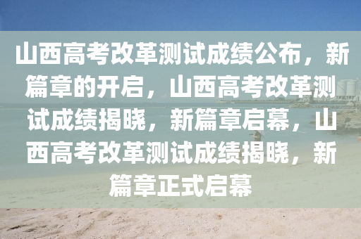 山西高考改革测试成绩公布，新篇章的开启，山西高考改革测试成绩揭晓，新篇章启幕，山西高考改革测试成绩揭晓，新篇章正式启幕