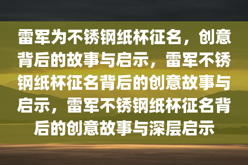 雷军为不锈钢纸杯征名，创意背后的故事与启示，雷军不锈钢纸杯征名背后的创意故事与启示，雷军不锈钢纸杯征名背后的创意故事与深层启示