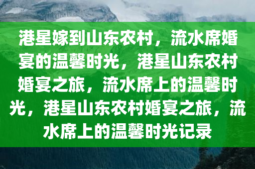 港星嫁到山东农村，流水席婚宴的温馨时光，港星山东农村婚宴之旅，流水席上的温馨时光，港星山东农村婚宴之旅，流水席上的温馨时光记录