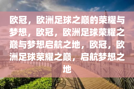 欧冠，欧洲足球之巅的荣耀与梦想，欧冠，欧洲足球荣耀之巅与梦想启航之地，欧冠，欧洲足球荣耀之巅，启航梦想之地