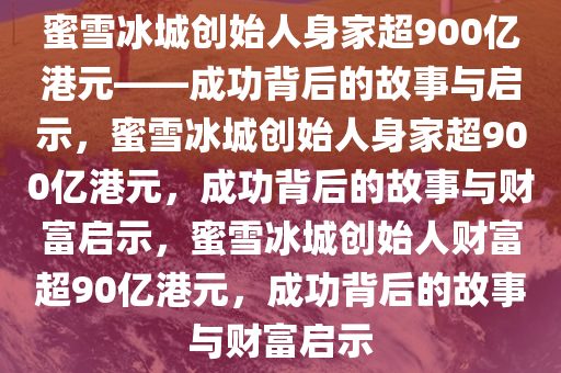 蜜雪冰城创始人身家超900亿港元——成功背后的故事与启示，蜜雪冰城创始人身家超900亿港元，成功背后的故事与财富启示，蜜雪冰城创始人财富超90亿港元，成功背后的故事与财富启示