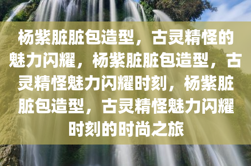 杨紫脏脏包造型，古灵精怪的魅力闪耀，杨紫脏脏包造型，古灵精怪魅力闪耀时刻，杨紫脏脏包造型，古灵精怪魅力闪耀时刻的时尚之旅