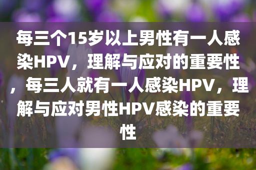 每三个15岁以上男性有一人感染HPV，理解与应对的重要性，每三人就有一人感染HPV，理解与应对男性HPV感染的重要性