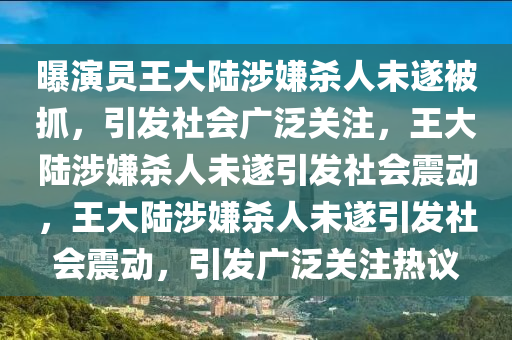 曝演员王大陆涉嫌杀人未遂被抓，引发社会广泛关注，王大陆涉嫌杀人未遂引发社会震动，王大陆涉嫌杀人未遂引发社会震动，引发广泛关注热议