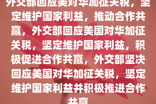 外交部回应美对华加征关税，坚定维护国家利益，推动合作共赢，外交部回应美国对华加征关税，坚定维护国家利益，积极促进合作共赢，外交部坚决回应美国对华加征关税，坚定维护国家利益并积极推进合作共赢