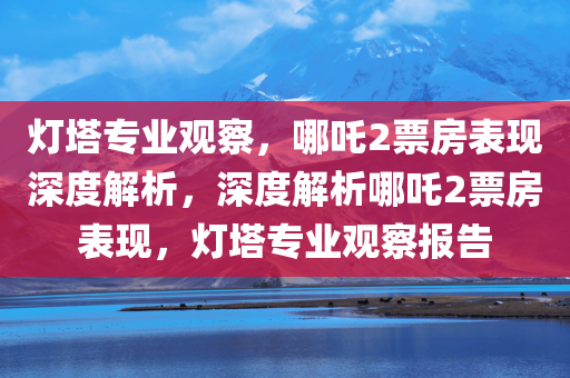 灯塔专业观察，哪吒2票房表现深度解析，深度解析哪吒2票房表现，灯塔专业观察报告