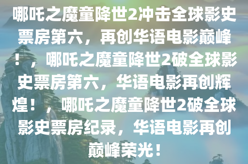 哪吒之魔童降世2冲击全球影史票房第六，再创华语电影巅峰！，哪吒之魔童降世2破全球影史票房第六，华语电影再创辉煌！，哪吒之魔童降世2破全球影史票房纪录，华语电影再创巅峰荣光！