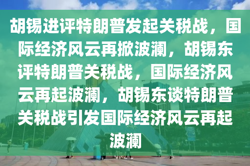 胡锡进评特朗普发起关税战，国际经济风云再掀波澜，胡锡东评特朗普关税战，国际经济风云再起波澜，胡锡东谈特朗普关税战引发国际经济风云再起波澜