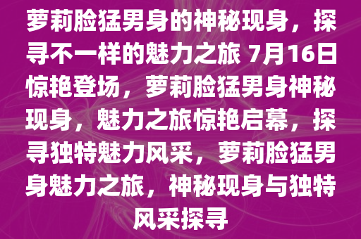 萝莉脸猛男身的神秘现身，探寻不一样的魅力之旅 7月16日惊艳登场，萝莉脸猛男身神秘现身，魅力之旅惊艳启幕，探寻独特魅力风采，萝莉脸猛男身魅力之旅，神秘现身与独特风采探寻