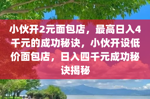 小伙开2元面包店，最高日入4千元的成功秘诀，小伙开设低价面包店，日入四千元成功秘诀揭秘