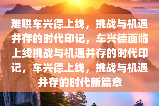 难哄车兴德上线，挑战与机遇并存的时代印记，车兴德面临上线挑战与机遇并存的时代印记，车兴德上线，挑战与机遇并存的时代新篇章