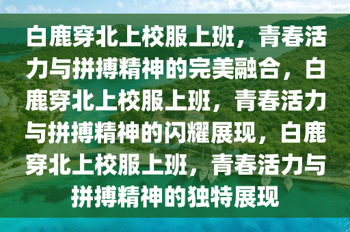 白鹿穿北上校服上班，青春活力与拼搏精神的完美融合，白鹿穿北上校服上班，青春活力与拼搏精神的闪耀展现，白鹿穿北上校服上班，青春活力与拼搏精神的独特展现