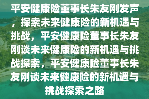 平安健康险董事长朱友刚发声，探索未来健康险的新机遇与挑战，平安健康险董事长朱友刚谈未来健康险的新机遇与挑战探索，平安健康险董事长朱友刚谈未来健康险的新机遇与挑战探索之路