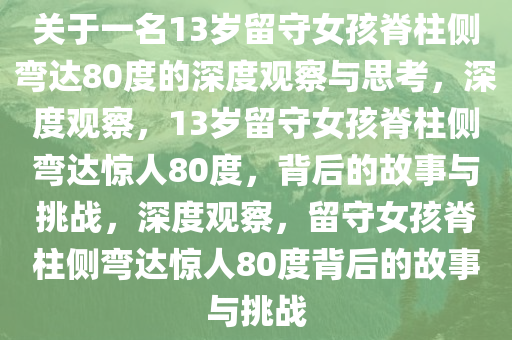 关于一名13岁留守女孩脊柱侧弯达80度的深度观察与思考，深度观察，13岁留守女孩脊柱侧弯达惊人80度，背后的故事与挑战，深度观察，留守女孩脊柱侧弯达惊人80度背后的故事与挑战