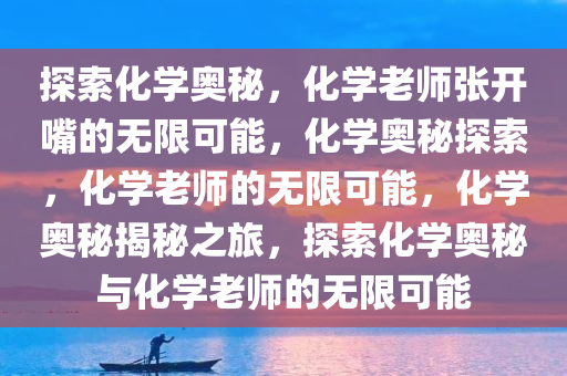 探索化学奥秘，化学老师张开嘴的无限可能，化学奥秘探索，化学老师的无限可能，化学奥秘揭秘之旅，探索化学奥秘与化学老师的无限可能