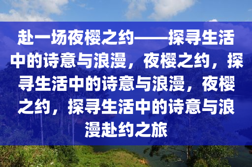 赴一场夜樱之约——探寻生活中的诗意与浪漫，夜樱之约，探寻生活中的诗意与浪漫，夜樱之约，探寻生活中的诗意与浪漫赴约之旅