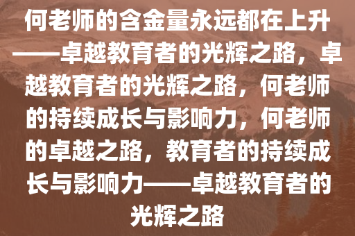 何老师的含金量永远都在上升——卓越教育者的光辉之路，卓越教育者的光辉之路，何老师的持续成长与影响力，何老师的卓越之路，教育者的持续成长与影响力——卓越教育者的光辉之路