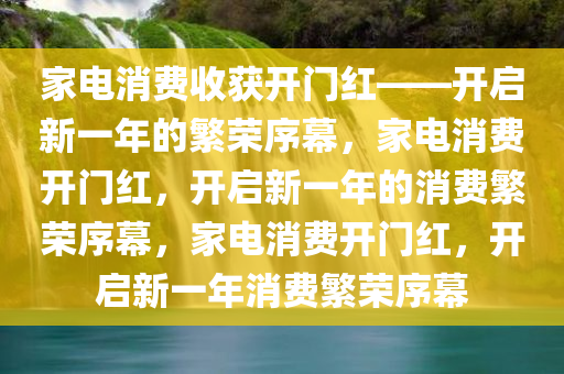 家电消费收获开门红——开启新一年的繁荣序幕，家电消费开门红，开启新一年的消费繁荣序幕，家电消费开门红，开启新一年消费繁荣序幕