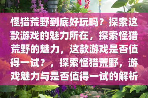 怪猎荒野到底好玩吗？探索这款游戏的魅力所在，探索怪猎荒野的魅力，这款游戏是否值得一试？，探索怪猎荒野，游戏魅力与是否值得一试的解析