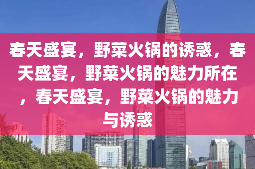 春天盛宴，野菜火锅的诱惑，春天盛宴，野菜火锅的魅力所在，春天盛宴，野菜火锅的魅力与诱惑