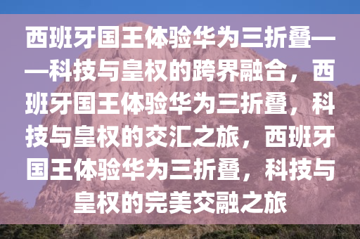 西班牙国王体验华为三折叠——科技与皇权的跨界融合，西班牙国王体验华为三折叠，科技与皇权的交汇之旅，西班牙国王体验华为三折叠，科技与皇权的完美交融之旅