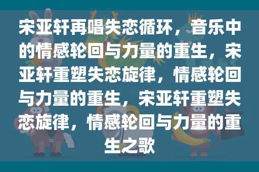 宋亚轩再唱失恋循环，音乐中的情感轮回与力量的重生，宋亚轩重塑失恋旋律，情感轮回与力量的重生，宋亚轩重塑失恋旋律，情感轮回与力量的重生之歌