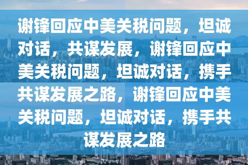 谢锋回应中美关税问题，坦诚对话，共谋发展，谢锋回应中美关税问题，坦诚对话，携手共谋发展之路，谢锋回应中美关税问题，坦诚对话，携手共谋发展之路