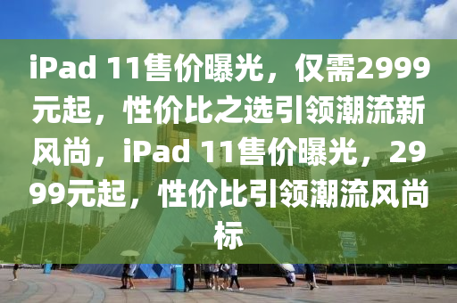 iPad 11售价曝光，仅需2999元起，性价比之选引领潮流新风尚，iPad 11售价曝光，2999元起，性价比引领潮流风尚标