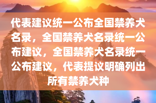 代表建议统一公布全国禁养犬名录，全国禁养犬名录统一公布建议，全国禁养犬名录统一公布建议，代表提议明确列出所有禁养犬种