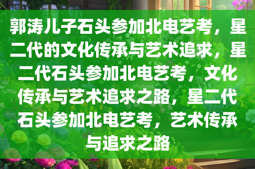 郭涛儿子石头参加北电艺考，星二代的文化传承与艺术追求，星二代石头参加北电艺考，文化传承与艺术追求之路，星二代石头参加北电艺考，艺术传承与追求之路