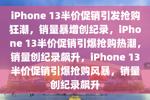 iPhone 13半价促销引发抢购狂潮，销量暴增创纪录，iPhone 13半价促销引爆抢购热潮，销量创纪录飙升，iPhone 13半价促销引爆抢购风暴，销量创纪录飙升