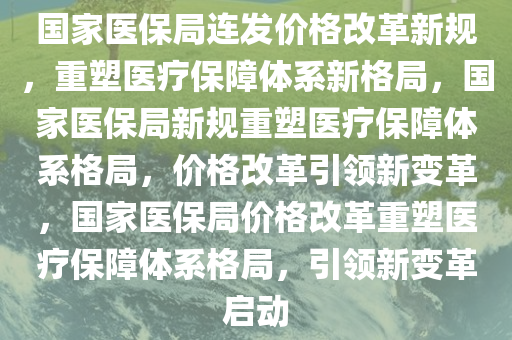 国家医保局连发价格改革新规，重塑医疗保障体系新格局，国家医保局新规重塑医疗保障体系格局，价格改革引领新变革，国家医保局价格改革重塑医疗保障体系格局，引领新变革启动