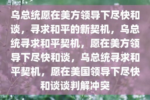 乌总统愿在美方领导下尽快和谈，寻求和平的新契机，乌总统寻求和平契机，愿在美方领导下尽快和谈，乌总统寻求和平契机，愿在美国领导下尽快和谈谈判解冲突