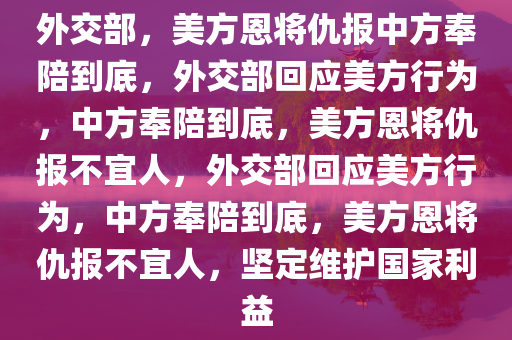 外交部，美方恩将仇报中方奉陪到底，外交部回应美方行为，中方奉陪到底，美方恩将仇报不宜人，外交部回应美方行为，中方奉陪到底，美方恩将仇报不宜人，坚定维护国家利益