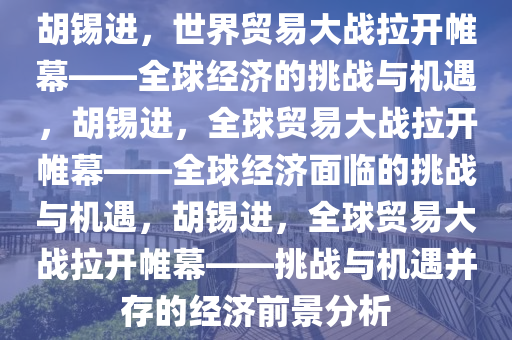 胡锡进，世界贸易大战拉开帷幕——全球经济的挑战与机遇，胡锡进，全球贸易大战拉开帷幕——全球经济面临的挑战与机遇，胡锡进，全球贸易大战拉开帷幕——挑战与机遇并存的经济前景分析