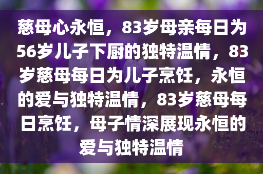 慈母心永恒，83岁母亲每日为56岁儿子下厨的独特温情，83岁慈母每日为儿子烹饪，永恒的爱与独特温情，83岁慈母每日烹饪，母子情深展现永恒的爱与独特温情