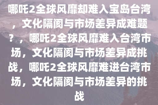 哪吒2全球风靡却难入宝岛台湾，文化隔阂与市场差异成难题？，哪吒2全球风靡难入台湾市场，文化隔阂与市场差异成挑战，哪吒2全球风靡难进台湾市场，文化隔阂与市场差异的挑战