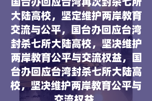 国台办回应台湾再次封杀七所大陆高校，坚定维护两岸教育交流与公平，国台办回应台湾封杀七所大陆高校，坚决维护两岸教育公平与交流权益，国台办回应台湾封杀七所大陆高校，坚决维护两岸教育公平与交流权益。