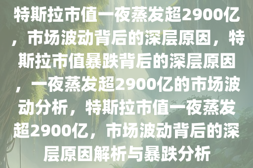 特斯拉市值一夜蒸发超2900亿，市场波动背后的深层原因，特斯拉市值暴跌背后的深层原因，一夜蒸发超2900亿的市场波动分析，特斯拉市值一夜蒸发超2900亿，市场波动背后的深层原因解析与暴跌分析