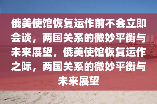 俄美使馆恢复运作前不会立即会谈，两国关系的微妙平衡与未来展望，俄美使馆恢复运作之际，两国关系的微妙平衡与未来展望