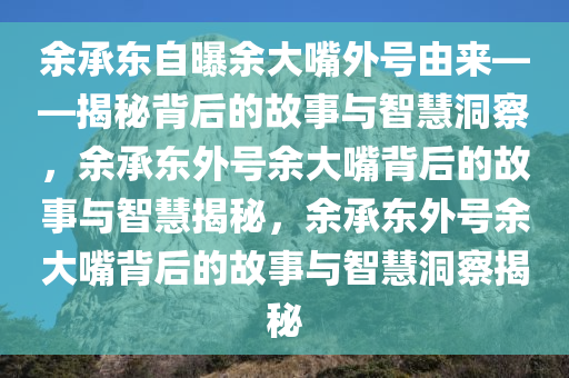 余承东自曝余大嘴外号由来——揭秘背后的故事与智慧洞察，余承东外号余大嘴背后的故事与智慧揭秘，余承东外号余大嘴背后的故事与智慧洞察揭秘