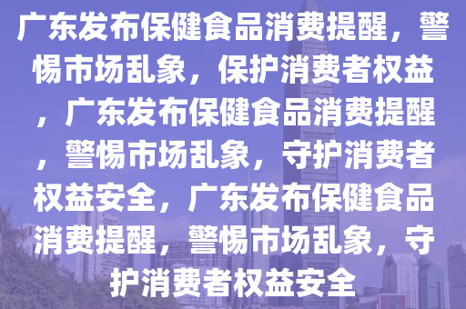 广东发布保健食品消费提醒，警惕市场乱象，保护消费者权益，广东发布保健食品消费提醒，警惕市场乱象，守护消费者权益安全，广东发布保健食品消费提醒，警惕市场乱象，守护消费者权益安全